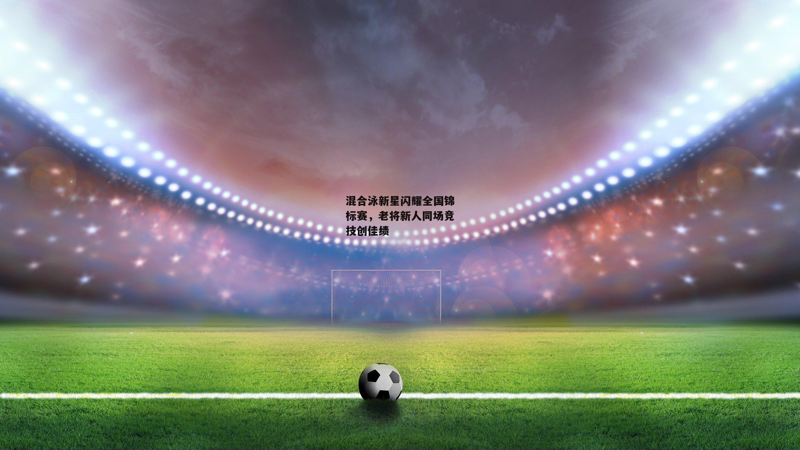 混合泳新星闪耀全国锦标赛，老将新人同场竞技创佳绩